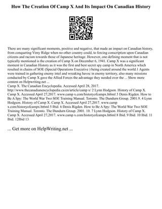 How The Creation Of Camp X And Its Impact On Canadian History
There are many significant moments, positive and negative, that made an impact on Canadian history,
from conquering Vimy Ridge when no other country could, to forcing conscription upon Canadian
citizens and racism towards those of Japanese heritage. However, one defining moment that is not
typically mentioned is the creation of Camp X on December 6, 1941. Camp X was a significant
moment in Canadian History as it was the first and best secret spy camp in North America which
resulted in chains of SOE (Special Operations Executive ) being created around the world.1 Agents
were trained in gathering enemy intel and wreaking havoc in enemy territory, also many missions
conducted by Camp X gave the Allied Forces the advantage they needed over the ... Show more
content on Helpwriting.net ...
Camp X. The Canadian Encyclopedia. Accessed April 28, 2017.
http://www.thecanadianencyclopedia.ca/en/article/camp x/ 2 Lynn Hodgson. History of Camp X.
Camp X. Accessed April 27,2017. www.camp x.com/historyofcampx.ht6ml 3 Denis Rigden. How to
Be A Spy: The World War Two SOE Training Manual. Toronto. The Dundurn Group. 2001.9. 4 Lynn
Hodgson. History of Camp X. Camp X. Accessed April 27,2017. www.camp
x.com/historyofcampx.ht6ml 5 Ibid. 6 Denis Rigden. How to Be A Spy: The World War Two SOE
Training Manual. Toronto. The Dundurn Group. 2001. 10. 7 Lynn Hodgson. History of Camp X.
Camp X. Accessed April 27,2017. www.camp x.com/historyofcampx.ht6ml 8 Ibid. 9 Ibid. 10 Ibid. 11
Ibid. 12Ibid 13
... Get more on HelpWriting.net ...
 