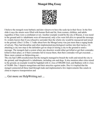 Mongol Dbq Essay
I believe the mongols were barbaric and don t deserve to have the scale tip in their favor. In the first
slide it says the streets were filled with human flesh and fat, from women, children, and adults
regardless if they were a combatant or not. Another example would be the city of Riazan, it was razed
to the ground and it s inhabitants were all massacred, only a few were left alive to spread the message.
It s widely known that if you refused to surrender then the whole city would be massacred and raised
to the ground. (Doc1 3) Doc 1 3 talks about how the Mongol army was just more than a ragtag horde
of calvary. They had discipline and often implemented psychological warfare into their tactics, I.E.
attacking a city non stop so the defenders get no sleep or raising a city to the ground to send a
message. The mongols had a system where any deserters would either get killed or get their comrades
killed in their place, or if their comrades fail to rescue them, then their comrades will get executed. ...
Show more content on Helpwriting.net ...
The city had 3,000 crossbowmen but the mongols managed to breach the walls and raised the city to
the ground, and slaughtered it s inhabitants, including cats and dogs. It also mention other cities raised
to the ground, an example would be baghdad with it s loss of 800,000 2mil, and Bukhara with it s loss
of 30,000. Doc 5 depicts mongolians and their atrocities against arabs. Doc 6 it implied that the
mongol connected all these land through trade and implemented a few improvements like canals in
china to improve transportation and
... Get more on HelpWriting.net ...
 