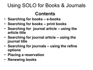 Using SOLO for Books & Journals
                  Contents
• Searching for books – e-books
• Searching for books – print books
• Searching for journal article – using the
  article title
• Searching for journal article – using the
  journal title
• Searching for journals – using the refine
  options
• Placing a reservation
• Renewing books
 
