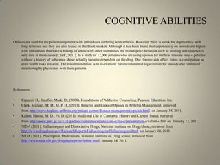 COGNITIVE ABILITIESOpioids are used for the pain management with individuals suffering with arthritis. However there is a risk for dependency with long term use and they are also found on the black market. Although it has been found that dependency on opioids are higher with individuals that have a history of abuse with other substances the maladaptive behavior such as stealing and violence is very rare in these cases (Clark, 2011). In a study of 12,000 patients who are using opioids for medical reasons only 4 patients without a history of substance abuse actually became dependent on the drug. The chronic side effect listed is constipation so even health risks are slim. The recommendation is to re-evaluate for circumstantial legalization for opioids and continued monitoring by physicians with their patients.References Capuzzi, D., Stauffer, Mark, D., (2008). Foundations of Addiction Counseling, Pearson Education, Inc.Clark, Michael, M. D., M. P. H., (2011). Benefits and Risks of Opiods in Arthritis Management, retrieved 	from http://www.hopkins-arthritis.org/patient-corner/disease-management/opioids.html  on January 14, 2011.Kalant, Harold, M. D., Ph. D. (2011). Medicinal Use of Cannabis: History and Current Status, retrieved 	from http://www.parl.gc.ca/37/1/parlbus/commbus/senate/com-e/ille-e/presentation-e/kalant-e.htm on  January 13, 2011.NIDA (2011). Hallucinogens and Dissociative Drugs, National Institute on Drug Abuse, retrieved from http://www.drugabuse.gov/ResearchReports/Hallucinogens/Hallucinogens.html  on January 14, 2011.NIDA (2011). Prescription Medications, National Institute on Drug Abuse, retrieved from http://www.nida.nih.gov/drugpages/prescription.html  January 14, 2011.