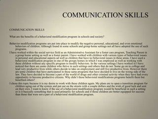 COMMUNICATION SKILLSCOMMUNICATION SKILLS What are the benefits of a behavioral modification program in schools and society?Behavior modification programs are put into place to modify the negative personal, educational, and even emotional behaviors of children. Although found in some schools and group home settings not all have adopted the use of such programs. I have worked within the social service field as an Administrative Assistant for a foster care program, Teaching Parent in a group home setting as well as a foster parent. I have worked with children with various types of behavioral issues in personal and educational aspects ad well as children that have no behavioral issues in these areas. I have used a behavioral modification program in one of the groups homes in which I was employed as well as working with these children without any specific program to modify behaviors. In the various settings I have worked in I have noticed that there are some children who thrive in such settings and others that do not. Some go on to college and lead very productive lives while others decide to take on employment and still live productive lives. However there are some children that have participated in these same programs that have decided to live on the wrong side of the law. They have decided to become a part of the world of drugs and other criminal activity when they have had every opportunity to become productive citizens. Why didn’t these behavioral modifications programs benefit them but benefited others?I chose this topic because it is my desire to work with these children again. My plans are to open a transition program for children aging out of the system and put out on the streets with a couple dollars and the wish of good luck and sent on their own. I want to know if the use of a behavioral modification program would be beneficial in such a setting or is it basically something that is used primarily for schools and if those children are better equipped for success than those that were not a part of a behavioral modification program.