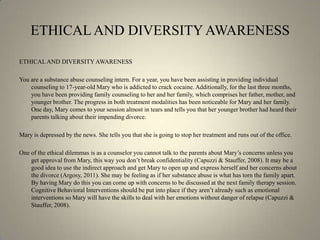ETHICAL AND DIVERSITY AWARENESSETHICAL AND DIVERSITY AWARENESSYou are a substance abuse counseling intern. For a year, you have been assisting in providing individual counseling to 17-year-old Mary who is addicted to crack cocaine. Additionally, for the last three months, you have been providing family counseling to her and her family, which comprises her father, mother, and younger brother. The progress in both treatment modalities has been noticeable for Mary and her family. One day, Mary comes to your session almost in tears and tells you that her younger brother had heard their parents talking about their impending divorce.Mary is depressed by the news. She tells you that she is going to stop her treatment and runs out of the office.One of the ethical dilemmas is as a counselor you cannot talk to the parents about Mary’s concerns unless you get approval from Mary, this way you don’t break confidentiality (Capuzzi & Stauffer, 2008). It may be a good idea to use the indirect approach and get Mary to open up and express herself and her concerns about the divorce (Argosy, 2011). She may be feeling as if her substance abuse is what has torn the family apart. By having Mary do this you can come up with concerns to be discussed at the next family therapy session. Cognitive Behavioral Interventions should be put into place if they aren’t already such as emotional interventions so Mary will have the skills to deal with her emotions without danger of relapse (Capuzzi & Stauffer, 2008).