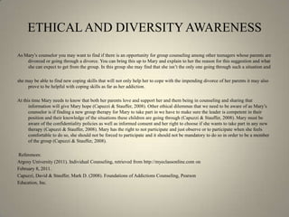ETHICAL AND DIVERSITY AWARENESSAs Mary’s counselor you may want to find if there is an opportunity for group counseling among other teenagers whose parents are divorced or going through a divorce. You can bring this up to Mary and explain to her the reason for this suggestion and what she can expect to get from the group. In this group she may find that she isn’t the only one going through such a situation and she may be able to find new coping skills that will not only help her to cope with the impending divorce of her parents it may also prove to be helpful with coping skills as far as her addiction. At this time Mary needs to know that both her parents love and support her and them being in counseling and sharing that information will give Mary hope (Capuzzi & Stauffer, 2008). Other ethical dilemmas that we need to be aware of as Mary’s counselor is if finding a new group therapy for Mary to take part in we have to make sure the leader is competent in their position and their knowledge of the situations these children are going through (Capuzzi & Stauffer, 2008). Mary must be aware of the confidentiality policies as well as informed consent and her right to choose if she wants to take part in any new therapy (Capuzzi & Stauffer, 2008). Mary has the right to not participate and just observe or to participate when she feels comfortable to do so, she should not be forced to participate and it should not be mandatory to do so in order to be a member of the group (Capuzzi & Stauffer, 2008).  References:Argosy University (2011). Individual Counseling, retrieved from http://myeclassonline.com on February 8, 2011.Capuzzi, David & Stauffer, Mark D. (2008). Foundations of Addictions Counseling, Pearson Education, Inc. 