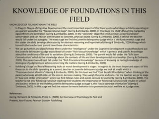 KNOWLEDGE OF FOUNDATIONS IN THIS FIELDKNOWLEDGE OF FOUNDATION IN THE FIELDIn Piaget’s Stages of Cognitive Development the most important aspect of this theory as to what stage a child is operating at as a parent would be the “Preoperational stage” (Gerrig & Zimbardo, 2009). In this stage the child’s thought is marked by egocentrism and centration (Gerrig & Zimbardo, 2009). In the “concrete” stage the child achieves understanding of conservation and can reason with respect to concrete, physical object (Gerrig & Zimbardo, 2009). I believe the teacher would fall under this category. The next stage we find the juvenile delinquency judge which is the fundamental stage and this states the child develops the capacity for abstract reasoning and hypothetical (Gerrig & Zimbardo, 2009) things which honestly the teacher and parent have these characteristics.We can go further and classify these three under the “Intelligence” under the Cognitive Development in Adulthood and put the juvenile delinquency judge would best fall under “Rich factual Knowledge” which is general and specific knowledge about the conditions of life and its variations (Gerrig & Zimbardo, 2009). The parent would fall under the “Life Span Contextualism’ which is the knowledge about the contexts of life and their developmental relationships (Gerrig & Zimbardo, 2009). The parent would best fall under the “Rich Procedural Knowledge” because of knowing or having knowledge of strategies of judgment and advice concerning life matters (Gerrig & Zimbardo, 2009). Kohlberg’s Stage’s of Moral Reasoning looks at moral development is stages. In regards to the most important aspect of this theory as to the child operating as a parent, teacher or juvenile delinquency judge we look at level I which is “Preconventional Morality” (Gerrig & Zimbardo, 2009). On this level we find “Cost Benefit Orientation” when thinking of the parent who looks at both sides of the coin in decision making. They weigh the pros and cons. For the teacher we go to stage IV “Law and Order Orientation” where we find follows rules and avoids censure by authority (Gerrig & Zimbardo, 2009). The teacher is not only following rules but teaching their students the importance of following rules to avoid trouble in school and society. In level III we find the juvenile delinquency judge at stage V, the “social contract orientation” (Gerrig & Zimbardo, 2009). In this stage we find the reason for moral behavior is to promote society’s welfare as a judge does.References:Gerrig, Richard J. & Zimbardo, Philip G. (2009). An Overview of Psychology Its Past and Present, Your Future, Pearson Custom Publishing 