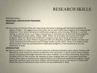 RESEARCH SKILLSRESEARCH SKILLSBEHAVIORAL MODIFICATION PROGRAMSABSTRACT We have come to find that there are many issues that arise in dealing with behavioral problems of today’s children. The biggest issue arises when we try and modify these negative and inappropriate behaviors. This is where behavioral modification programs come into play. Whether in a school setting, in a group home, in an urban community or a suburban one we find that these programs are yielding great results (Miles, Wilder, 2009). While not all children will benefit from these programs many will. Behavioral modification programs have been found to benefit in such situations where you have children diagnosed with such disorders as ADHD, bipolar disorder and social, emotional and behavioral issues (Thoder, Hesky, Cautilli, 2011). There is no evidence that shows however that any one behavioral modification program is more beneficial to any one population or area.INTRODUCTIONWe have found there is a need in the school system for individual education plans where children with behavioral issues need to be closely monitored in the classrooms. In some schools these children are put into groups and taught separate from other students. It is in these classrooms where they are given lunch or their lunches are separate at times singling them out. It has been found that even in these types of situations the implementation of a behavioral modification program can be beneficial. However more and more children with behavioral issues are being put in classes with those that have no behavioral issues and this can be problematic in itself, 