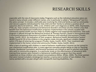 RESEARCH SKILLS	especially with the size of classrooms today. Programs such as the individual education plans are found in many schools under different names, one in particular is called a “Wraparound” but it is the same concept. It includes a definable plan involving the child and family as well as community and natural supports individualized for that child and their family to achieve a positive set of outcomes (Burns & Goldman, 1999, p.13). Children with such diagnosis as ADHD, ODD, Depression, PTSD, etc, have complex emotional and behavioral disorders and these are the children ones that benefit from the behavioral modification programs implemented in the schools coupled with community mental health services helps to modify negative and inappropriate behaviors. One such program is offered through the Behavioral Analysis & Therapy Partners, based in Pennsylvania uses a functional behavioral assessment of problem behaviors and individual interventions (Thoder, Hesky, Cavtilli, 2011). An evaluation of their program, Behavioral Health Rehabilitation System (BHRS) found 62.5% of the children in the program made clinically significant reliable changes within 278 days of entering the program (Thoder, Hesky, Cavtilli, 2011). Their treatment was implemented in the home, school and community (Thoder, Hesky, Cavtilli, 2011).	Who is best at working with children in need of behavior modification? Anyone can be trained to use a behavioral modification plan. In many agencies everyday people taking on jobs as Teaching Parents, Residential Counselors, and Personal Assistants are trained as well as teachers and those who work in community programs. In a particular study on the effectiveness of behavioral skills training three women were trained in a behavioral modification program that they would implement on three children who showed noncompliance (Miles, Wilder, 2009). The three women that were trained included a kindergarten teacher, a nanny and a mother of two children. The nanny worked with a six year old girl with nonspecific learning disabilities, the 