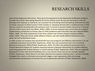 RESEARCH SKILLS	year old boy diagnosed with autism. There were 10 components to this behavioral modification program, (1) make eye contact when giving demand (2) call the child by name (3) only one demand at a time (4) phrasing vocal response as a demand, not a question (5) articulating clearly (6) waiting 10seconds for child to initiate response (7) deliver praise if child complies or repeating demand with a modeled prompt if child did not comply (9) recording data (10) waiting at least 5 seconds to present another demand or to interact with the child in some other way (Miles, Wilder, 2009). A correct response was scored when the caregiver implemented a component as trained, data on child compliance with instruction was also collected (Miles, Wilder, 2009). The study showed that of the three children two of them showed compliance (Miles, Wilder, 2009). These were three totally different children, two with totally different behavioral issues while one had no behavioral issues. 	In order to point out students that would benefit from such programs and effective interventions is to use a validated assessment tool (O’Neill, Stephenson, 2010). One such assessment tool is the Functional Behavioral Assessment (FBA) (O’Neill, Stephenson, 2010). The FBA is the preferred assessment tool in Positive Behavioral Support for students requiring intensive individual intervention for problem behavior promoting appropriate student behavior in school settings (O’Neill, Stephenson, 2010). FBA was originally developed for those with mental disabilities but is now used for those that are not mentally disabled (O’Neill, Stephenson, 2010). Based on the data collected and analyzed a behavior plan is written including strategies that reduce or eliminate environmental triggers, teach appropriate skills and arrange environmental consequences to increase the use of appropriate behaviors (O’Neill, Stephenson, 2010). 