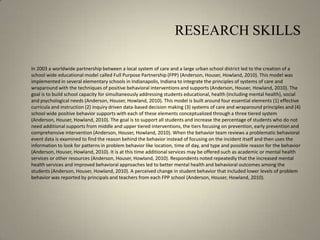 RESEARCH SKILLS	In 2003 a worldwide partnership between a local system of care and a large urban school district led to the creation of a school wide educational model called Full Purpose Partnership (FPP) (Anderson, Houser, Howland, 2010). This model was implemented in several elementary schools in Indianapolis, Indiana to integrate the principles of systems of care and wraparound with the techniques of positive behavioral interventions and supports (Anderson, Houser, Howland, 2010). The goal is to build school capacity for simultaneously addressing students educational, health (including mental health), social and psychological needs (Anderson, Houser, Howland, 2010). This model is built around four essential elements (1) effective curricula and instruction (2) inquiry driven data-based decision making (3) systems of care and wraparound principles and (4) school wide positive behavior supports with each of these elements conceptualized through a three tiered system (Anderson, Houser, Howland, 2010). The goal is to support all students and increase the percentage of students who do not need additional supports from middle and upper tiered interventions, the tiers focusing on prevention, early prevention and comprehensive intervention (Anderson, Houser, Howland, 2010). When the behavior team reviews a problematic behavioral event data is examined to find the reason behind the behavior instead of focusing on the incident itself and then uses the information to look for patterns in problem behavior like location, time of day, and type and possible reason for the behavior (Anderson, Houser, Howland, 2010). It is at this time additional services may be offered such as academic or mental health services or other resources (Anderson, Houser, Howland, 2010). Respondents noted repeatedly that the increased mental health services and improved behavioral approaches led to better mental health and behavioral outcomes among the students (Anderson, Houser, Howland, 2010). A perceived change in student behavior that included lower levels of problem behavior was reported by principals and teachers from each FPP school (Anderson, Houser, Howland, 2010).