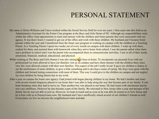 PERSONAL STATEMENTMy name is Gloria Williams and I have worked within the Social Service field for over ten years. I first came into this field as an Administrative Assistant for the Foster Care program at the Boys and Girls Home of NC. Although my responsibilities were within the office I had opportunities to meet and interact with the children and foster parents that were associated with our agency. It was then I knew I wanted to get out of the office and work with these children. My husband and I became foster parents within the year and I transferred from the foster care program to working on campus with the children as a Teaching Parent. As a Teaching Parent I spent two weeks out of every month on campus with these children. I woke up with them, cooked for them, and assisted them with homework when they arrive home from school. I was the parent called when there was a problem in school and I was the parent who accompanied them to extracurricular activities. I saw to all of their needs, emotional, financial, medical, educational, and physical. While working at The Boys and Girls Homes I was also raising four boys at home. To incorporate our personal lives with our professional we were allowed to have our families visit us on campus and have them interact with the children there since very few were allowed contact with their own families. This aspect of the job I really loved. It gave my children a chance to see the misfortunes of some children, to give a little something and to develop a sense of caring. My boys were great with the children and formed lasting connections with most of them. This way I could give to the children on campus and not neglect my own children by being absent due to my work.After a year on campus the foster care agency I had joined with began placing children in my home. We had a brother and sister with several mental diagnosis placed in our home that I was able to help along the way that became part of our family. It was heart breaking when they had to move on. Then another boy was placed in our home. He had issues with attachment and he was very rebellious. However he also became a part of the family. We relocated to New Jersey after a year and because of his family ties he was not able to join us. However, we kept in touch and as soon as he was able he joined us in New Jersey and he is here with us in Pennsylvania now. My husband and I have unofficially raised several of our children’s friends as well. Everywhere we live we become the neighborhood mom and dad.