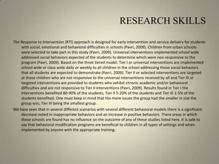 RESEARCH SKILLSThe Response to Intervention (RTI) approach is designed for early intervention and service delivery for students with social, emotional and behavioral difficulties in schools (Pavri, 2009). Children from urban schools were selected to take part in this study (Pavri, 2009). Universal interventions implemented school wide addressed social behaviors expected of the students to determine which were non-responsive to the program (Pavri, 2009). Based on the three tiered model, Tier I or universal interventions are implemented school wide or class wide daily or weekly to all children in the school addressing those social behaviors that all students are expected to demonstrate (Pavri, 2009). Tier II or selected interventions are targeted at those children who are not responsive to the universal interventions received by all and Tier III or targeted interventions are provided to students who exhibit chronic academic and/or behavioral difficulties and are not responsive to Tier II interventions (Pavri, 2009). Results found in Tier I the interventions benefited 80-90% of the students, Tier II 5-20% of the students and Tier III 1-5% of the students benefited. One must keep in mind that the more issues the group had the smaller in size the group was, Tier III being the smallest group.We have seen that in several different scenarios with several different behavioral models there is a significant decrease noted in inappropriate behaviors and an increase in positive behaviors. There areas in which these schools are found has no influence on the outcome of any of these studies listed here. It is safe to say that behavioral modification programs are beneficial to children in all types of settings and when implemented by anyone with the appropriate training. 