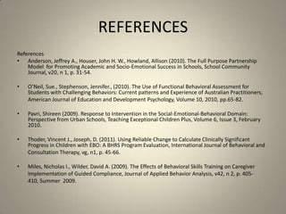 REFERENCESReferencesAnderson, Jeffrey A., Houser, John H. W., Howland, Allison (2010). The Full Purpose Partnership Model  for Promoting Academic and Socio-Emotional Success in Schools, School Community Journal, v20, n 1, p. 31-54.O’Neil, Sue., Stephenson, Jennifer., (2010). The Use of Functional Behavioral Assessment for Students with Challenging Behaviors: Current patterns and Experience of Australian Practitioners, 	American Journal of Education and Development Psychology, Volume 10, 2010, pp.65-82.Pavri, Shireen (2009). Response to Intervention in the Social-Emotional-Behavioral Domain: Perspective from Urban Schools, Teaching Exceptional Children Plus, Volume 6, Issue 3, February 2010.Thoder, Vincent J., Joseph, D. (2011). Using Reliable Change to Calculate Clinically Significant Progress in Children with EBO: A BHRS Program Evaluation, International Journal of Behavioral and 	Consultation Therapy, vg, n1, p. 45-66.Miles, Nicholas I., Wilder, David A. (2009). The Effects of Behavioral Skills Training on Caregiver 	Implementation of Guided Compliance, Journal of Applied Behavior Analysis, v42, n 2, p. 405-	410, Summer  2009.