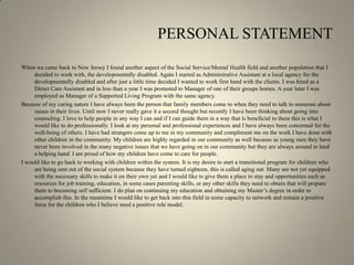 PERSONAL STATEMENTWhen we came back to New Jersey I found another aspect of the Social Service/Mental Health field and another population that I decided to work with, the developmentally disabled. Again I started as Administrative Assistant at a local agency for the developmentally disabled and after just a little time decided I wanted to work first hand with the clients. I was hired as a Direct Care Assistant and in less than a year I was promoted to Manager of one of their groups homes. A year later I was employed as Manager of a Supported Living Program with the same agency. Because of my caring nature I have always been the person that family members come to when they need to talk to someone about issues in their lives. Until now I never really gave it a second thought but recently I have been thinking about going into counseling. I love to help people in any way I can and if I can guide them in a way that is beneficial to them this is what I would like to do professionally. I look at my personal and professional experiences and I have always been concerned for the well-being of others. I have had strangers come up to me in my community and compliment me on the work I have done with other children in the community. My children are highly regarded in our community as well because as young men they have never been involved in the many negative issues that we have going on in our community but they are always around to lend a helping hand. I am proud of how my children have come to care for people. I would like to go back to working with children within the system. It is my desire to start a transitional program for children who are being sent out of the social system because they have turned eighteen, this is called aging out. Many are not yet equipped with the necessary skills to make it on their own yet and I would like to give them a place to stay and opportunities such as resources for job training, education, in some cases parenting skills, or any other skills they need to obtain that will prepare them to becoming self sufficient. I do plan on continuing my education and obtaining my Master’s degree in order to accomplish this. In the meantime I would like to get back into this field in some capacity to network and remain a positive force for the children who I believe need a positive role model.