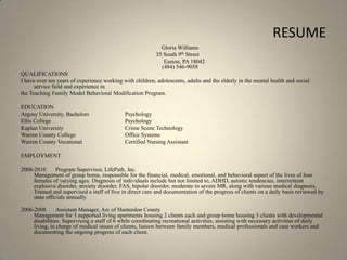 RESUMEGloria Williams 	               35 South 9th Street		      Easton, PA 18042 (484) 546-9058QUALIFICATIONS I have over ten years of experience working with children, adolescents, adults and the elderly in the mental health and social service field and experience in the Teaching Family Model Behavioral Modification Program.EDUCATION Argosy University, Bachelors 	Psychology Ellis College 			PsychologyKaplan University		Crime Scene TechnologyWarren County College		Office SystemsWarren County Vocational		Certified Nursing AssistantEMPLOYMENT 2008-2010 Program Supervisor, LifePath, Inc. Management of group home, responsible for the financial, medical, emotional, and behavioral aspect of the lives of four females of varying ages. Diagnosis of individuals include but not limited to, ADHD, autistic tendencies, intermittent explosive disorder, anxiety disorder, FAS, bipolar disorder, moderate to severe MR, along with various medical diagnosis. Trained and supervised a staff of five in direct care and documentation of the progress of clients on a daily basis reviewed by state officials annually. 2006-2008 Assistant Manager, Arc of Hunterdon County Management for 3 supported living apartments housing 2 clients each and group home housing 3 clients with developmental disabilities. Supervising a staff of 6 while coordinating recreational activities, assisting with necessary activities of daily living, in charge of medical issues of clients, liaison between family members, medical professionals and case workers and documenting the ongoing progress of each client. 