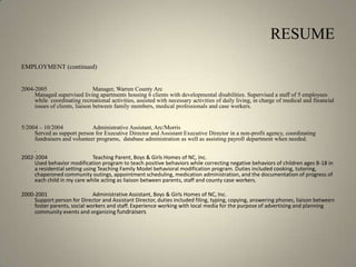 RESUME  EMPLOYMENT (continued)2004-2005 		Manager, Warren County Arc Managed supervised living apartments housing 6 clients with developmental disabilities. Supervised a staff of 5 employees while  coordinating recreational activities, assisted with necessary activities of daily living, in charge of medical and financial issues of clients, liaison between family members, medical professionals and case workers. 5/2004 – 10/2004	Administrative Assistant, Arc/Morris Served as support person for Executive Director and Assistant Executive Director in a non-profit agency, coordinating fundraisers and volunteer programs,  database administration as well as assisting payroll department when needed. .2002-2004 		Teaching Parent, Boys & Girls Homes of NC, Inc. Used behavior modification program to teach positive behaviors while correcting negative behaviors of children ages 8-18 in a residential setting using Teaching Family Model behavioral modification program. Duties included cooking, tutoring, chaperoned community outings, appointment scheduling, medication administration, and the documentation of progress of each child in my care while acting as liaison between parents, staff and county case workers.2000-2001 		Administrative Assistant, Boys & Girls Homes of NC, Inc. Support person for Director and Assistant Director, duties included filing, typing, copying, answering phones, liaison between foster parents, social workers and staff. Experience working with local media for the purpose of advertising and planning community events and organizing fundraisers