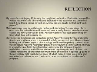 REFLECTIONMy tenure here at Argosy University has taught me dedication. Dedication to myself as well as my profession. I have become dedicated to my education and the mental health field I have chosen to work in. Argosy has also taught me that hard work pays off. Math has always been intimidating to me but with the help of Argosy tutors I have overcome this intimidation with math and have actually learned to embrace these classes and have done well in them. Another weakness has been prioritizing my time which I am still working on. I have enjoyed the classes and instructors here at Argosy because they have taken the time to work with me when it was needed to help me succeed here. I have enjoyed learning the different aspects of Psychology and have changed my concentration twice because Argosy’s Psychology program’s curriculum is so motivating. The way in which they put forth the information, reiterating the different theories, modalities, concepts, and different domains of psychology in each of their core classes helped me to understand so much more of the field, it opened up parts of the psychology field that I did not know of which made it more interesting and motivated me to learn as much as I can in order to continue on to a Master’s program.