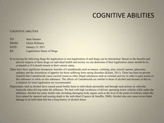 COGNITIVE ABILITIESCOGNITIVE ABILITIES TO:		State SenatorFROM:  	Gloria WilliamsDATE:	January 13, 2011RE:		Legalization Status of Drugs In reviewing the following drugs the legalization or non-legalization of said drugs can be determined. Based on the benefits and adverse impacts of these drugs on individual health and society we can determine if their legalization status should be re-evaluated or if it should remain in their current status.There have been significant therapeutic benefits of Cannabinoids such as nausea, vomiting, pain, muscle spasms, glaucoma, epilepsy and the stimulation of appetite for those suffering from eating disorders (Kalant, 2011). There has been no proven research that Cannabinoids cause societal issues as other illegal substances such as criminal activity in order to gain access to this substance or while on this substance. The effects of Cannabinoids are similar to those of alcohol and because of this re-evaluation for total legalization are recommended.Depressants, such as alcohol have caused actual bodily harm to individuals personally and through such actions as vehicular homicide when driving under the influence. We deal with high incidences of drivers operating motor vehicles while under the influence. Alcohol has many health risks including damaging body organs such as the liver til the point of cirrhosis where the liver cannot be repaired and causing death to the individual (Capuzzi & Stauffer, 2008). Alcohol also can cause severe brain damage to an individual that has a long history of alcohol abuse. 