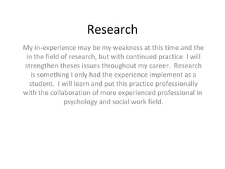 Research My in-experience may be my weakness at this time and the in the field of research, but with continued practice  I will strengthen theses issues throughout my career.  Research is something I only had the experience implement as a student.  I will learn and put this practice professionally with the collaboration of more experienced professional in  psychology and social work field. 