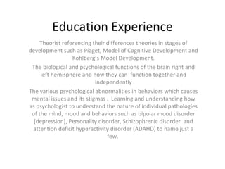 Education Experience Theorist referencing their differences theories in stages of development such as Piaget, Model of Cognitive Development and Kohlberg’s Model Development. The biological and psychological functions of the brain right and left hemisphere and how they can  function together and independently The various psychological abnormalities in behaviors which causes mental issues and its stigmas .  Learning and understanding how as psychologist to understand the nature of individual pathologies of the mind, mood and behaviors such as bipolar mood disorder (depression), Personality disorder, Schizophrenic disorder  and attention deficit hyperactivity disorder (ADAHD) to name just a few.  