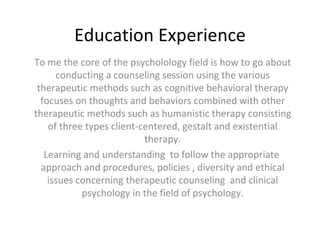 Education Experience To me the core of the psycholology field is how to go about conducting a counseling session using the various therapeutic methods such as cognitive behavioral therapy focuses on thoughts and behaviors combined with other therapeutic methods such as humanistic therapy consisting of three types client-centered, gestalt and existential therapy. Learning and understanding  to follow the appropriate  approach and procedures, policies , diversity and ethical issues concerning therapeutic counseling  and clinical psychology in the field of psychology. 
