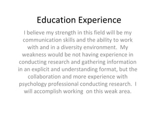 Education Experience I believe my strength in this field will be my communication skills and the ability to work with and in a diversity environment.  My weakness would be not having experience in conducting research and gathering information in an explicit and understanding format, but the collaboration and more experience with psychology professional conducting research.  I will accomplish working  on this weak area. 