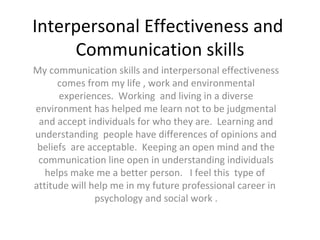 Interpersonal Effectiveness and  Communication skills My communication skills and interpersonal effectiveness comes from my life , work and environmental experiences.  Working  and living in a diverse environment has helped me learn not to be judgmental and accept individuals for who they are.  Learning and understanding  people have differences of opinions and beliefs  are acceptable.  Keeping an open mind and the communication line open in understanding individuals helps make me a better person.  I feel this  type of  attitude will help me in my future professional career in  psychology and social work . 
