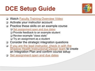 DCE Setup Guide
 Watch Faculty Training Overview Video
 Activate your instructor account
 Practice these skills on an example course
 Set assignment open and due dates
 Provide feedback to an example student
 Review example “class stats”
 Try an assignment as a student
 Consider the strategic integration questions
 If you are the lead instructor, check in with the
Shadow Health Instructional Design team to create
an Integration Plan and confirm course setup
 Set assignment open and due dates
 