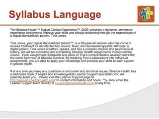Syllabus Language
The Shadow Health™ Digital Clinical Experience™ (DCE) provides a dynamic, immersive
experience designed to improve your skills and clinical reasoning through the examination of
a digital standardized patient, Tina Jones.
Tina Jones, your digital standardized patient™, is a 28-year-old woman who has come to
receive treatment for an infected foot wound, fever, and decreased appetite. Although a
digital patient, Tina Jones breathes, speaks, and has a complex medical and psychosocial
history. We will be accessing and completing Shadow Health assignments throughout the
course. Each assignment represents one piece of Tina’s comprehensive assessment within
the same 8am hour at Shadow General. By breaking Tina’s assessment into individual
assignments, you are able to apply your knowledge and practice your skills to each system
in greater depth.
If at any time you have any questions or encounter any technical issues, Shadow Health has
a dedicated team of helpful and knowledgeable Learner Support specialists who will
patiently assist you. Please visit the Learner Support page at
http://support.shadowhealth.com for contact information and hours. You may email the
Learner Support team directly at support@shadowhealth.com at any time.
 
