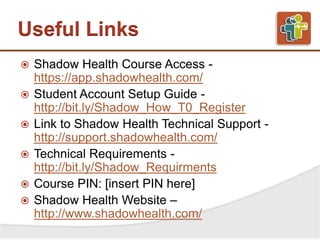 Useful Links
 Shadow Health Course Access -
https://app.shadowhealth.com/
 Student Account Setup Guide -
http://bit.ly/Shadow_How_T0_Register
 Link to Shadow Health Technical Support -
http://support.shadowhealth.com/
 Technical Requirements -
http://bit.ly/Shadow_Requirments
 Course PIN: [insert PIN here]
 Shadow Health Website –
http://www.shadowhealth.com/
 