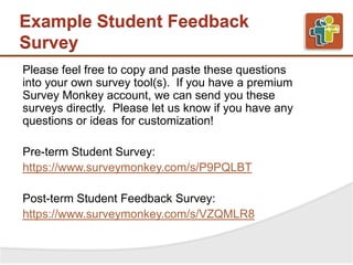 Example Student Feedback
Survey
Please feel free to copy and paste these questions
into your own survey tool(s). If you have a premium
Survey Monkey account, we can send you these
surveys directly. Please let us know if you have any
questions or ideas for customization!
Pre-term Student Survey:
https://www.surveymonkey.com/s/P9PQLBT
Post-term Student Feedback Survey:
https://www.surveymonkey.com/s/VZQMLR8
 