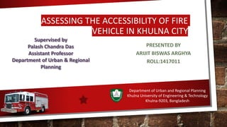 ASSESSING THE ACCESSIBILITY OF FIRE
VEHICLE IN KHULNA CITY
PRESENTED BY
ARIJIT BISWAS ARGHYA
ROLL:1417011
Supervised by
Palash Chandra Das
Assistant Professor
Department of Urban & Regional
Planning
Department of Urban and Regional Planning
Khulna University of Engineering & Technology
Khulna-9203, Bangladesh
 