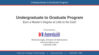 Undergraduate	
  to	
  Graduate	
  Program	
  

Undergraduate to Graduate Program!
Earn a Master’s Degree at Little to No Cost!!
Presented	
  by:	
  
	
  
	
  
	
  

Richard	
  Lingle,	
  Director	
  of	
  Admissions	
  
admissions@acot.edu	
  
1-­‐800-­‐804-­‐1388	
  	
  

American College of Technology

|

www.acot.edu

|

1-800-804-1388

 