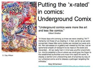 Putting the ‘x-rated’ in comics: Underground Comix &quot;Underground comics were more like art and less like comics.”   Gilbert Shelton  “ In those days who among us knew we were creating “Art”? Certainly not those of us creating it. In fact, as far as we were concerned, these little comic books we cranked out were anti-Art. Not canvasses on a gallery wall viewed by the few, but an ephemeral sheath of newsprint to be read on the toilet and discarded... All we really had in mind was youthful anarchistic fun. And to establish a forum where we could give the finger to the established authorities and moon the vapid Art world, to display a wanton and unbecoming lack of propriety by way of our untrained comix and to release a pathogen targeting the orthodox.” Skip Williamson  http://open.salon.com/blog/snappy_sam/2009/04/10/the_birth_of_underground_comix S. Clay Wilson 