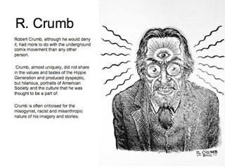R. Crumb Robert Crumb, although he would deny it, had more to do with the underground comix movement than any other person.    Crumb, almost uniquely, did not share in the values and tastes of the Hippie Generation and produced dyspeptic, but hilarious, portraits of American Society and the culture that he was thought to be a part of.  Crumb is often criticised for the misogynist, racist and misanthropic nature of his imagery and stories. 