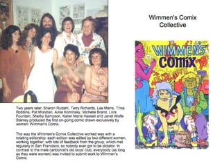 Wimmen's Comix Collective Two years later, Sharon Rudahl, Terry Richards, Lee Marrs, Trina Robbins, Pat Moodian, Aline Kominsky, Michelle Brand, Lora Fountain, Shelby Sampson, Karen Marie Haskell and Janet Wolfe Stanley produced the first on-going comic drawn exclusively by women: Wimmen's Comix. The way the Wimmen's Comix Collective worked was with a rotating editorship: each edition was edited by two different women, working together, with lots of feedback from the group, which met regularly in San Francisco, so nobody ever got to be dictator. In contrast to the male cartoonist's old boys' club, everybody (as long as they were women) was invited to submit work to Wimmen's Comix. 