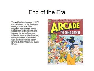 End of the Era The publication of Arcade in 1975 marked the end of the first era of underground comix. This magazine was founded by Art Spiegelman and Bill Griffith and featured the work of the most influential comix artists of the early underground era. It contained work by artists such as Robert Crumb, S. Clay Wilson and Justin Green. 