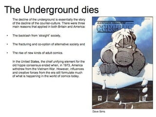 The Underground dies The decline of the underground is essentially the story of the decline of the counter-culture. There were three main reasons that applied in both Britain and America: The backlash from ‘straight ’  society, The fracturing and co-option of alternative society and The rise of new kinds of adult comics. In the United States, the chief unifying element for the old hippie consensus ended when, in 1973, America withdrew from the Vietnam War. However, influences and creative forces from the era still formulate much of what is happening in the world of comics today. Dave Sims 