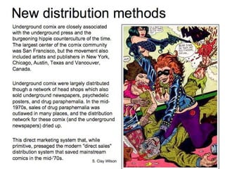New distribution methods Underground comix are closely associated with the underground press and the burgeoning hippie counterculture of the time. The largest center of the comix community was San Francisco, but the movement also included artists and publishers in New York, Chicago, Austin, Texas and Vancouver, Canada. Underground comix were largely distributed though a network of head shops which also sold underground newspapers, psychedelic posters, and drug paraphernalia. In the mid-1970s, sales of drug paraphernalia was outlawed in many places, and the distribution network for these comix (and the underground newspapers) dried up.  This direct marketing system that, while primitive, presaged the modern "direct sales" distribution system that saved mainstream comics in the mid-'70s.  S. Clay Wilson 