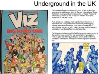 Underground in the UK The history of British underground comix is tied up with the underground publications such as  Oz  and  International Times , the British underground comix scene led by  Nasty Tales  and  Knockabout Comics  of the 1970s and with the Punk zine explosions of the late 1970s.  Punk zines was probably most significant as they made a feature of DIY, using cheap and accessible photocopying, stapling and hand distribution. This dramatic lowering of technological barriers to entry meant anyone could produce a publication regardless of commercial potential. Perhaps the most successful of all British small press comics is the adult humour comic  Viz , first published in Newcastle in 1979. It grew out of the punk fanzine scene, and went on to successful news stand publication, continuing to the present day. 