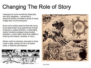 Changing The Role of Story Underground comix sometimes dispensed with story altogether -- sometimes a sequence simply connected a series of visual images with no connecting plot. Some comix artists experimented with trying to simulate certain drug experiences through of abrupt or unclear transition, or alternately, orderly transitions between disconnected elements - a work might never even dabble in anything like linearity, causality, or focus. Stories might be arbitrarily disrupted to frame a joke or gag, wander off into a surrealist sortie, or become self-reflexive. Rick Griffin 