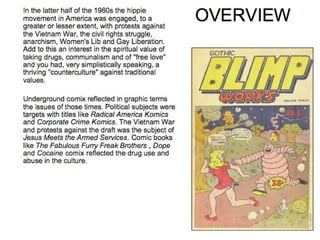 In the latter half of the 1960s the hippie movement in America was engaged, to a greater or lesser extent, with protests against the Vietnam War, the civil rights struggle, anarchism, Women's Lib and Gay Liberation. Add to this an interest in the spiritual value of taking drugs, communalism and of "free love" and you had, very simplistically speaking, a thriving "counterculture" against traditional values. Underground comix reflected in graphic terms the issues of those times. Political subjects were targets with titles like  Radical America Komics  and  Corporate Crime Komics . The Vietnam War and protests against the draft was the subject of  Jesus Meets the Armed Services . Comic books like  The Fabulous Furry Freak Brothers  ,  Dope  and  Cocaine  comix reflected the drug use and abuse in the culture.  OVERVIEW 
