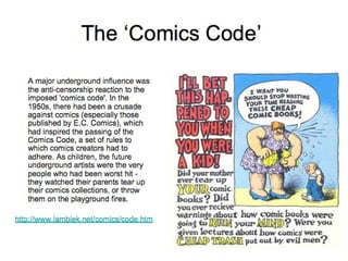 The ‘Comics Code’ A major underground influence was the anti-censorship reaction to the imposed 'comics code'. In the 1950s, there had been a crusade against comics (especially those published by E.C. Comics), which had inspired the passing of the Comics Code, a set of rules to which comics creators had to adhere. As children, the future underground artists were the very people who had been worst hit - they watched their parents tear up their comics collections, or throw them on the playground fires.  http://www.lambiek.net/comics/code.htm 