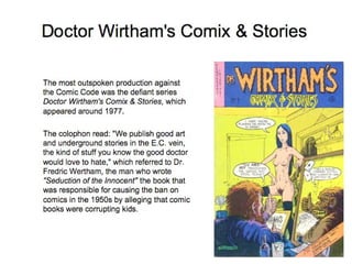 Doctor Wirtham's Comix & Stories The most outspoken production against the Comic Code was the defiant series  Doctor Wirtham's Comix & Stories , which appeared around 1977.  The colophon read: "We publish good art and underground stories in the E.C. vein, the kind of stuff you know the good doctor would love to hate," which referred to Dr. Fredric Wertham, the man who wrote  "Seduction of the Innocent"  the book that was responsible for causing the ban on comics in the 1950s by alleging that comic books were corrupting kids.  