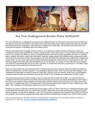 Are Your Underground Bunker Plans Sufficient?
You may think that your underground bunker plans are sufficient for your survival, but the worst time to find out that you
are wrong is when you are actually in the shelter and a bomb has hit the ground. Many people may make the comment
that they do not think it necessary to make extensive underground bunker plans, but the destruction that a bomb can
cause and the duration of its effects says not to listen to them.

Ask any real expert about the length of time for living in an underground shelter and they will tell you to make your
underground bunker plans sufficient for at least a couple of years. At any rate, there is no way of telling how long you will
have to live underground. What you need is underground bunker plans that includes renewable resources. In a nuclear
attack, radiation can last for many years afterwards. Generally, people prepare their shelters using underground bunker
plans that have a time limit on them. Some people do not even think past the initial blast when making their underground
bunker plans. Yet, you never know when the government may declare war and put the lives of their people at risk. Just
making underground bunker plans that will prepare you for the first blast, or a couple of years after that, is not enough.
You might end up spending the rest of your life in a bunker, or at least more time than you planned for. The fallout might
be very severe and bunkers have to become a home.

There are many people who are smart about their underground bunker plans because they know about the disastrous
effects of radiation and can think long-term. You are going to need to include much more than just food storage in your
underground bunker plans if survival is what you really want. Going to some eco-friendly, green living, and renewable
energy seminars can give you information that you can include in your underground bunker plans to make it better.

It is not just doors and caves that are going to save you when the world meets with disaster. You should make your
underground bunker plans extensive and think of the construction and security. Comments that politicians have made in
the news cause people to make underground bunker plans, but they need to look at the bunker as a place where they
might have to recreate their world. Think about the kind of facility the government makes from their underground bunker
plans. Your underground bunker plans need to be as extensive as theirs.

Whatever you need to make life under the ground enjoyable is what you need to find for your underground bunker plans
so that when the time does come, you will not have to suffer. Read some of the other posts about underground bunker
plans and design a bunker that is adequate. Learn how to grow food underground and recycle water so that your life will
not be limited. Use excellent underground bunker plans and build a lifestyle that will wait for you until the time of attack.

For more information on Disaster Shelters, including other interesting and informative articles and photos,
please click on this link: Are Your Underground Bunker Plans Sufficient?
 