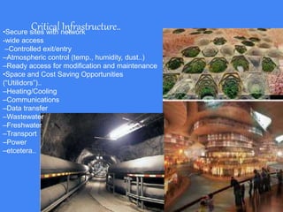 Critical Infrastructure..•Secure sites with network
-wide access
–Controlled exit/entry
–Atmospheric control (temp., humidity, dust..)
–Ready access for modification and maintenance
•Space and Cost Saving Opportunities
(“Utilidors”)..
–Heating/Cooling
–Communications
–Data transfer
–Wastewater
–Freshwater
–Transport
–Power
–etcetera..
 