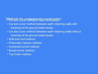 Methods for underground construction• Cut and cover method in open excavation;
• Cut and cover method between earth retaining walls with
lowering of the ground water levels;
• Cut and cover method between earth retaining walls without
lowering of the ground water levels;
• Wall and roof method;
• Pneumatic caisson method;
• Immersed tunnel method;
• Bored tunnel method;
• Top Down method.
 
