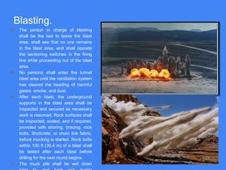 Blasting.
● The person in charge of blasting
shall be the last to leave the blast
area, shall see that no one remains
in the blast area, and shall operate
the sectioning switches in the firing
line while proceeding out of the blast
area.
● No persons shall enter the tunnel
blast area until the ventilation system
has cleared the heading of harmful
gases, smoke, and dust.
● After each blast, the underground
supports in the blast area shall be
inspected and secured as necessary
work is resumed. Rock surfaces shall
be inspected, scaled, and if required,
provided with shoring, bracing, rock
bolts, Shotcrete, or chain link fabric,
before mucking is started. Rock bolts
within 100 ft (30.4 m) of a blast shall
be tested after each blast before
drilling for the next round begins.
● The muck pile shall be wet down
 