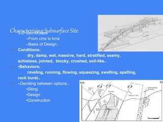 Characterizing Subsurface Site● 3-D Geo-Models
–From cms to kms
–Basis of Design..
● Conditions;
dry, damp, wet, massive, hard, stratified, seamy,
schistose, jointed, blocky, crushed, soil-like..
● •Behaviors;
raveling, running, flowing, squeezing, swelling, spalling,
rock burst..
● –Deciding between options..
•Siting
•Design
•Construction
 