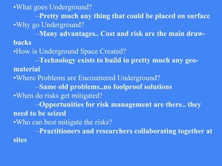 •What goes Underground?
–Pretty much any thing that could be placed on surface
•Why go Underground?
–Many advantages.. Cost and risk are the main draw-
backs
•How is Underground Space Created?
–Technology exists to build in pretty much any geo-
material
•Where Problems are Encountered Underground?
–Same old problems..no foolproof solutions
•When do risks get mitigated?
–Opportunities for risk management are there.. they
need to be seized
•Who can best mitigate the risks?
–Practitioners and researchers collaborating together at
sites
 