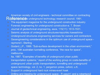 Reference
● American society of civil engineers - technical committee on contracting
practices of the underground technology research council. 1991.
● The equipment magazine for the underground construction industry
● Forensic engineering for underground construction-e. T. Brown
● Journal of geotechnical engineering, asce, 115(11): 1513-1531.
● Seismic analysis of underground structures-kazuhiko kawashima
● Underground structures engineering services for owners and contractors
● Geoengineering considerations in the optimum use of underground space -
raymond l. Sterling
● Godard, j.P., 1999. “Sub-surface development in the urban environment,”
proc. 10th australian tunnelling conference, “the race for space”,
melbourne.
● Ita, 1987. “Examples of benefits of underground urban public
transportation systems,” report of the working group on costs-benefits of
underground urban public transportation, tunnelling and underground
space technology, vol. 2, no. 1, pergamon press, oxford, u.K.
● Support in underground hard rock mines-evert hoek
● Drilling and blasting for underground space - R pesch1 and a robertson2
 