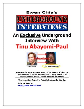 An Exclusive Underground
      Interview With
      Tinu Abayomi-Paul



      Congratulations! You Now Have 100% Master Rights To
        This Interview. You Can Resell It, Give It Away Or Use It As
           A Bonus As Long As The Content Remains Unchanged.

          This Interview Report Is Proudly Brought To You By:
         Nancy P Redford
         http://www.miriadz.com
abcdefghijklmnopqrstuvwxzyABCDEFGHIJKLMNOPQRSTUVWXYZ.:,;-_!”@$%&/()=?[]1234567890
abcdefghijklmnopqrstuvwxzyABCDEFGHIJKLMNOPQRSTUVWXYZ.:,;-_!”@$%&/()=?[]1234567890
abcdefghijklmnopqrstuvwxzyABCDEFGHIJKLMNOPQRSTUVWXYZ.:,;-_!”@$%&/()=?[]1234567890
abcdefghijklmnopqrstuvwxzyABCDEFGHIJKLMNOPQRSTUVWXYZ.:,;-_!”@$%&/()=?[]1234567890

abcdefghijklmnopqrstuvwxzyABCDEFGHIJKLMNOPQRSTUVWXYZ.:,;-_!”@$%&/()=?[]1234567890
abcdefghijklmnopqrstuvwxzyABCDEFGHIJKLMNOPQRSTUVWXYZ.:,;-_!”@$%&/()=?[]1234567890
abcdefghijklmnopqrstuvwxzyABCDEFGHIJKLMNOPQRSTUVWXYZ.:,;-_!”@$%&/()=?[]1234567890
abcdefghijklmnopqrstuvwxzyABCDEFGHIJKLMNOPQRSTUVWXYZ.:,;-_!”@$%&/()=?[]1234567890
 